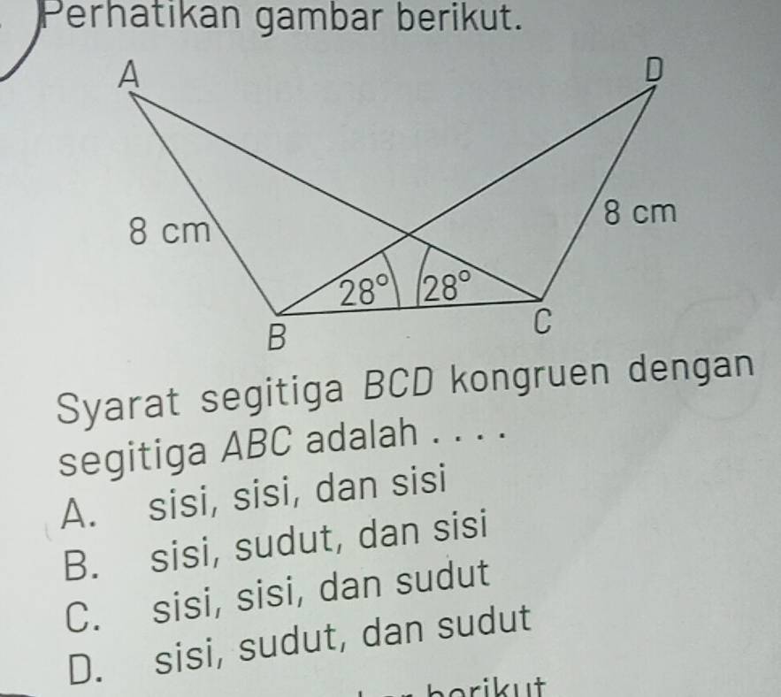 Perhatikan gambar berikut.
Syarat segitiga BCD kongruen dengan
segitiga ABC adalah . . . .
A. sisi, sisi, dan sisi
B. sisi, sudut, dan sisi
C. sisi, sisi, dan sudut
D. sisi, sudut, dan sudut
orikut