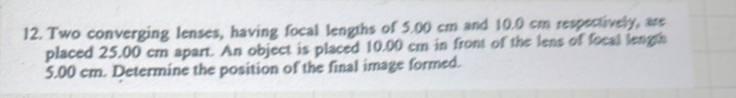 Two converging lenses, having focal lengths of 5.00 cm and 10.0 cm respectively, are 
placed 25.00 cm apart. An object is placed 10.00 cm in front of the lens of focal length
5.00 cm. Determine the position of the final image formed.