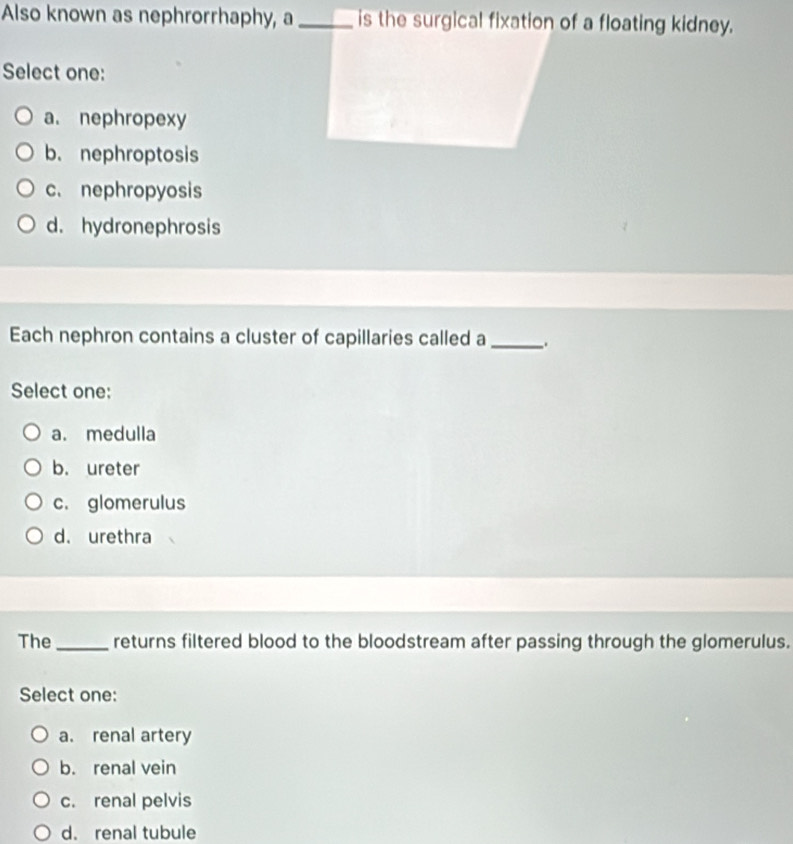 Also known as nephrorrhaphy, a_ is the surgical fixation of a floating kidney.
Select one:
a. nephropexy
b. nephroptosis
c. nephropyosis
d. hydronephrosis
Each nephron contains a cluster of capillaries called a __.
Select one:
a. medulla
b. ureter
c. glomerulus
d. urethra
The_ returns filtered blood to the bloodstream after passing through the glomerulus.
Select one:
a. renal artery
b. renal vein
c. renal pelvis
d. renal tubule