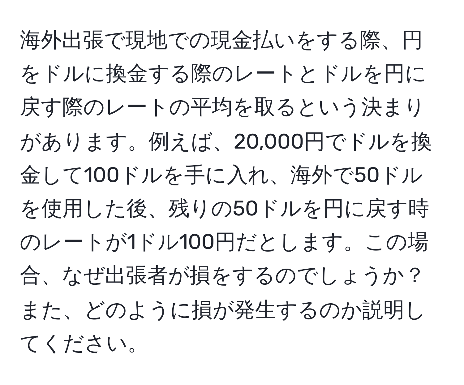 海外出張で現地での現金払いをする際、円をドルに換金する際のレートとドルを円に戻す際のレートの平均を取るという決まりがあります。例えば、20,000円でドルを換金して100ドルを手に入れ、海外で50ドルを使用した後、残りの50ドルを円に戻す時のレートが1ドル100円だとします。この場合、なぜ出張者が損をするのでしょうか？また、どのように損が発生するのか説明してください。