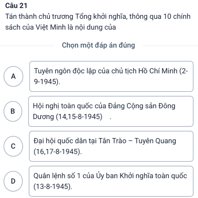 Tán thành chủ trương Tổng khởi nghĩa, thông qua 10 chính
sách của Việt Minh là nội dung của
Chọn một đáp án đúng
Tuyên ngôn độc lập của chủ tịch Hồ Chí Minh (2-
A
9-1945).
Hội nghị toàn quốc của Đảng Cộng sản Đông
B
Dương (14,1 5-8-1945)
C Đại hội quốc dân tại Tân Trào - Tuyên Quang
(16,17-8-1945).
D Quân lệnh số 1 của Ủy ban Khởi nghĩa toàn quốc
(13-8-1945).