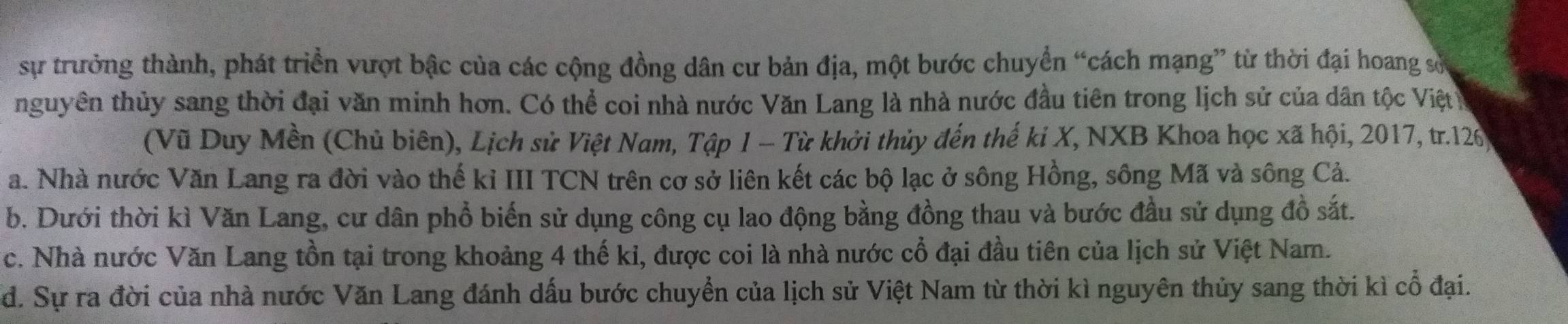 sự trưởng thành, phát triển vượt bậc của các cộng đồng dân cư bản địa, một bước chuyển “cách mạng” từ thời đại hoang sớ
nguyên thủy sang thời đại văn minh hơn. Có thể coi nhà nước Văn Lang là nhà nước đầu tiên trong lịch sử của dân tộc Việt 
(Vũ Duy Mền (Chủ biên), Lịch sử Việt Nam, Tập 1 - Từ khởi thủy đến thế ki X, NXB Khoa học xã hội, 2017, tr. 126
a. Nhà nước Văn Lang ra đời vào thế kỉ III TCN trên cơ sở liên kết các bộ lạc ở sông Hồng, sông Mã và sông Cả.
b. Dưới thời kì Văn Lang, cư dân phổ biến sử dụng công cụ lao động bằng đồng thau và bước đầu sử dụng đồ sắt.
c. Nhà nước Văn Lang tồn tại trong khoảng 4 thế ki, được coi là nhà nước cổ đại đầu tiên của lịch sử Việt Nam.
d. Sự ra đời của nhà nước Văn Lang đánh dấu bước chuyển của lịch sử Việt Nam từ thời kì nguyên thủy sang thời kì cổ đại.