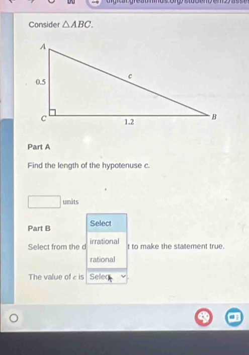 dightargreatids oigystudon>em27as s e 
Consider △ ABC. 
Part A 
Find the length of the hypotenuse c. 
units 
Part B Select 
Select from the d irrational 
t to make the statement true. 
rational 
The value of c is Seleq