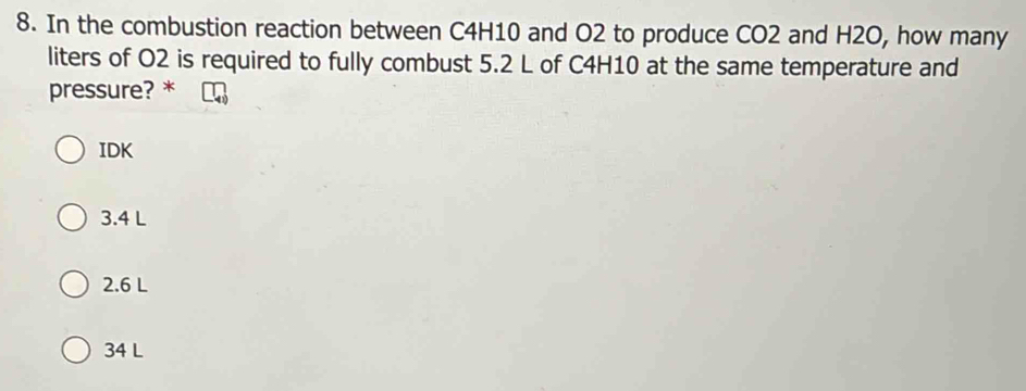 In the combustion reaction between C4H10 and O2 to produce CO2 and H2O, how many
liters of O2 is required to fully combust 5.2 L of C4H10 at the same temperature and
pressure? *
IDK
3.4 L
2.6 L
34 L