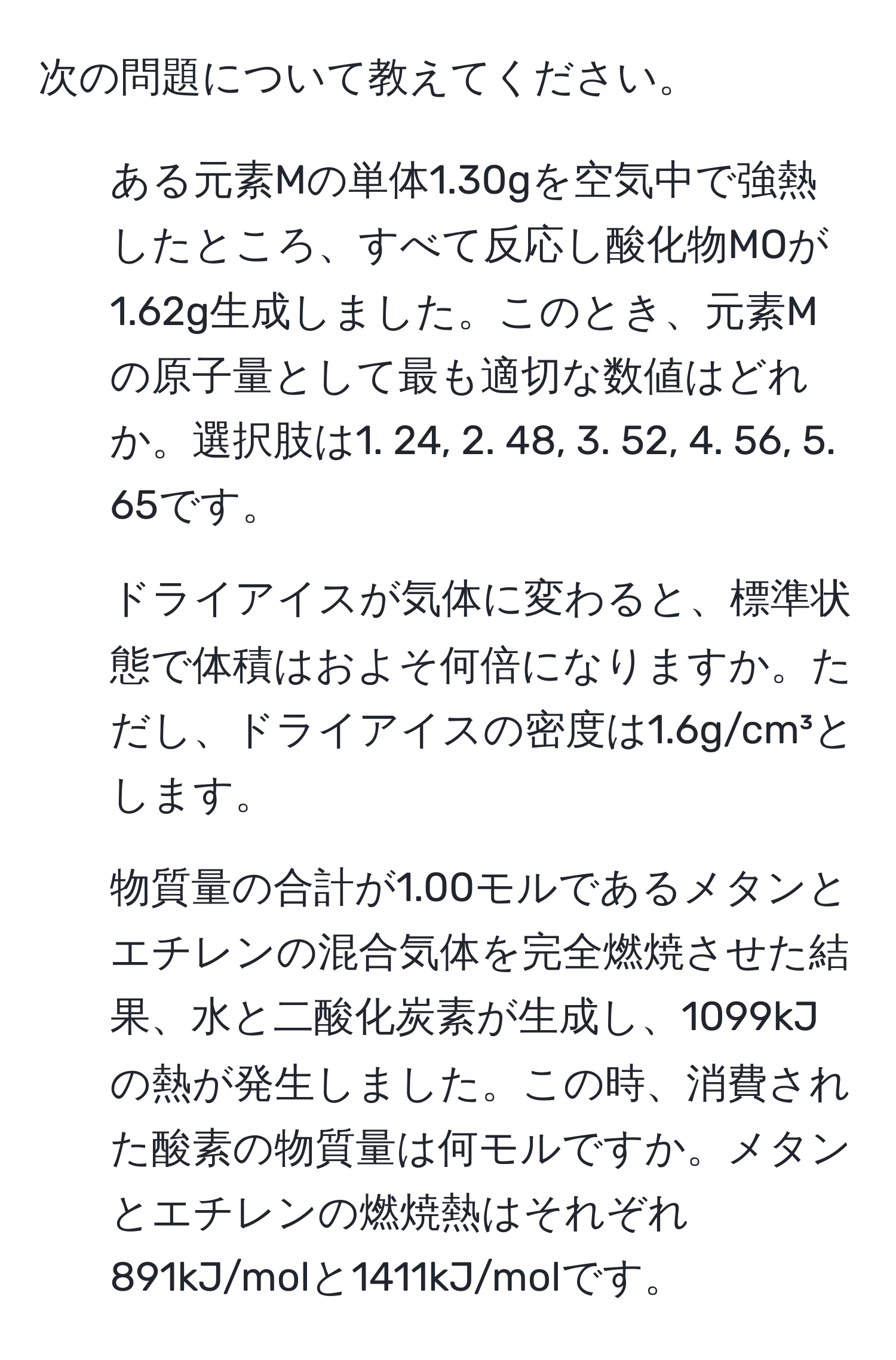 次の問題について教えてください。  
1. ある元素Mの単体1.30gを空気中で強熱したところ、すべて反応し酸化物MOが1.62g生成しました。このとき、元素Mの原子量として最も適切な数値はどれか。選択肢は1. 24, 2. 48, 3. 52, 4. 56, 5. 65です。  
2. ドライアイスが気体に変わると、標準状態で体積はおよそ何倍になりますか。ただし、ドライアイスの密度は1.6g/cm³とします。  
3. 物質量の合計が1.00モルであるメタンとエチレンの混合気体を完全燃焼させた結果、水と二酸化炭素が生成し、1099kJの熱が発生しました。この時、消費された酸素の物質量は何モルですか。メタンとエチレンの燃焼熱はそれぞれ891kJ/molと1411kJ/molです。