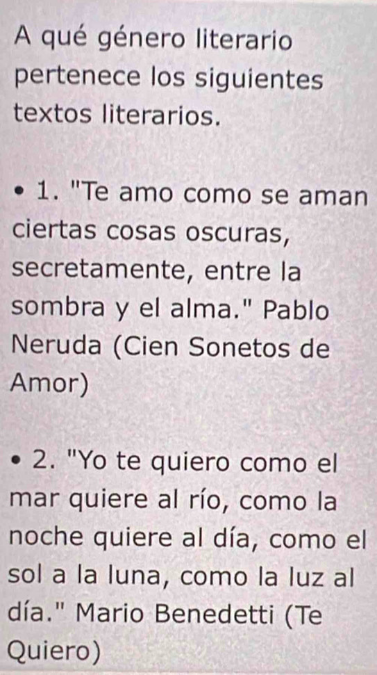 A qué género literario 
pertenece los siguientes 
textos literarios. 
1. "Te amo como se aman 
ciertas cosas oscuras, 
secretamente, entre la 
sombra y el alma." Pablo 
Neruda (Cien Sonetos de 
Amor) 
2. "Yo te quiero como el 
mar quiere al río, como la 
noche quiere al día, como el 
sol a la luna, como la luz al 
día." Mario Benedetti (Te 
Quiero)