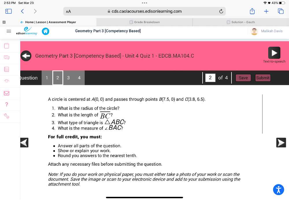 2:53 PM Sat Mar 23 43% 
AA cds.caolacourses.edisonlearning.com 
Home | Lesson | Assessment Player Grade Breakdown Solution - Gauth 
edisonlearning' Geometry Part 3 [Competency Based] 
Malikah Davis 
Geometry Part 3 [Competency Based] - Unit 4 Quiz 1 - EDCB.MA104.C 
Text-to-speech 
Question 1 2 3 4 2 of 4 Save Submit 
A circle is centered at A(0,0) and passes through points B(7.5,0) and C(3.8,6.5). 
1. What is the radius of the circle? 
2. What is the length of overline BC
3. What type of triangle is △ ABC 2 
4. What is the measure of ∠ BAC
For full credit, you must: 
Answer all parts of the question. 
Show or explain your work. 
Round you answers to the nearest tenth. 
Attach any necessary files before submitting the question. 
Note: If you do your work on physical paper, you must either take a photo of your work or scan the 
document. Save the image or scan to your electronic device and add to your submission using the 
attachment tool.