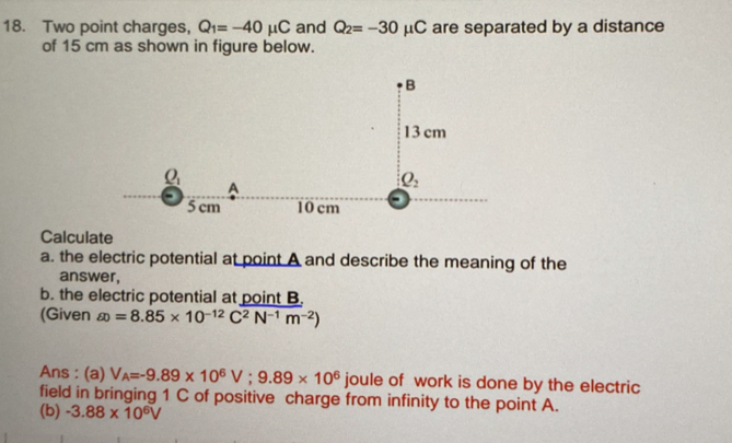 Two point charges, Q_1=-40mu C and Q_2=-30mu C are separated by a distance
of 15 cm as shown in figure below.
Calculate
a. the electric potential at point A and describe the meaning of the
answer,
b. the electric potential at point B.
(Given  e=8.85* 10^(-12)C^2N^(-1)m^(-2))
Ans : (a) V_A=-9.89* 10^6V;9.89* 10^6 joule of work is done by the electric
field in bringing 1 C of positive charge from infinity to the point A.
(b) -3.88* 10^6V