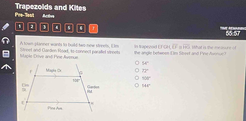 Trapezoids and Kites
Pre-Test Active
1 2 3 4 5 6 7
TIME REMAINING
55:57
A town planner wants to build two new streets, Elm In trapezoid EFGH, overline EF≌ overline HG. What is the measure of
Street and Garden Road, to connect parallel streets the angle between Elm Street and Pine Avenue?
Maple Drive and Pine Avenue.
54°
F Maple Dr. G
72°
108°
108°
Elm Garden
144°
St. Rd.
E
H
Pine Ave.