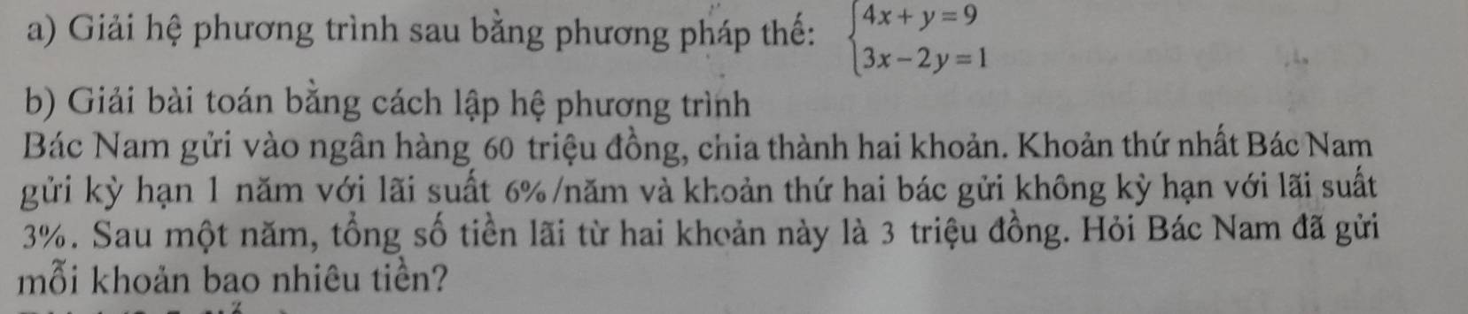 Giải hệ phương trình sau bằng phương pháp thế: beginarrayl 4x+y=9 3x-2y=1endarray.
b) Giải bài toán bằng cách lập hệ phương trình 
Bác Nam gửi vào ngân hàng 60 triệu đồng, chia thành hai khoản. Khoản thứ nhất Bác Nam 
gửi kỳ hạn 1 năm với lãi suất 6% /năm và khoản thứ hai bác gửi không kỳ hạn với lãi suất
3%. Sau một năm, tổng số tiền lãi từ hai khoản này là 3 triệu đồng. Hỏi Bác Nam đã gửi 
mỗi khoản bao nhiêu tiền?