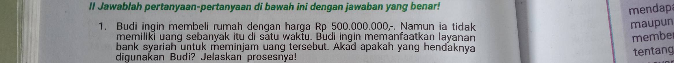 II Jawablah pertanyaan-pertanyaan di bawah ini dengan jawaban yang benar! 
mendapa 
1. Budi ingin membeli rumah dengan harga Rp 500.000.000,-. Namun ia tidak 
maupun 
memiliki uang sebanyak itu di satu waktu. Budi ingin memanfaatkan layanan membe 
bank syariah untuk meminjam uang tersebut. Akad apakah yang hendaknya 
digunakan Budi? Jelaskan prosesnya! 
tentang