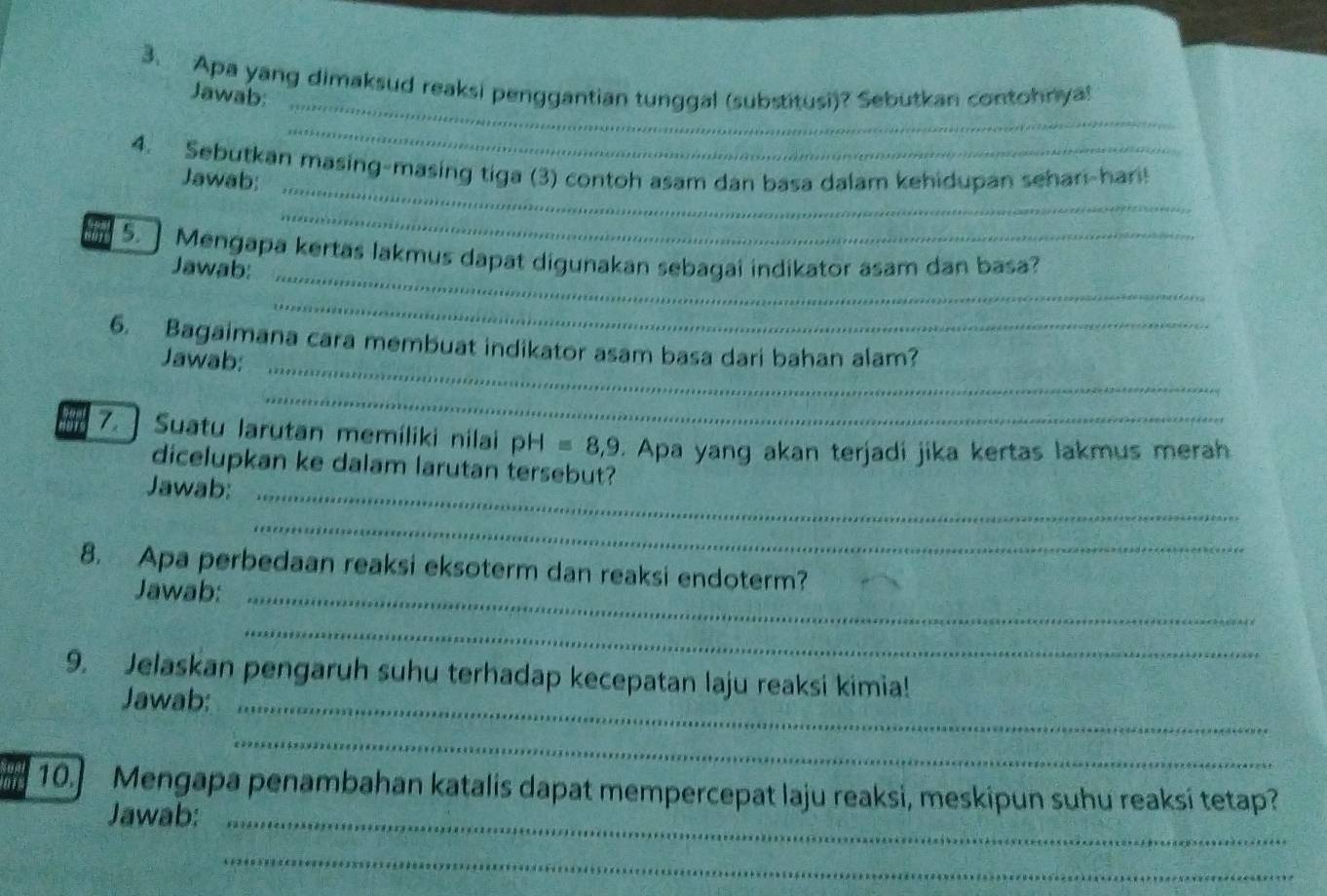 Apa yang dimaksud reaksi penggantian tunggal (substitusi)? Sebutkan contohnya! Jawab: 
_ 
_ 
4. Sebutkan masing-masing tiga (3) contoh asam dan basa dalam kehidupan sehan-han! 
Jawab: 
_ 
5. ] Mengapa kertas lakmus dapat digunakan sebagai indikator asam dan basa? 
Jawab:_ 
_ 
6. Bagaimana cara membuat indikator asam basa dari bahan alam? 
Jawab:_ 
_ 
7.] Suatu larutan memíliki nilai pH=8,9. Apa yang akan terjadi jika kertas lakmus merah 
dicelupkan ke dalam larutan tersebut? 
Jawab:_ 
_ 
8. Apa perbedaan reaksi eksoterm dan reaksi endoterm? 
Jawab:_ 
_ 
9. Jelaskan pengaruh suhu terhadap kecepatan laju reaksi kimia! 
Jawab:_ 
_ 
10.] Mengapa penambahan katalis dapat mempercepat laju reaksi, meskipun suhu reaksi tetap? 
Jawab:_ 
_