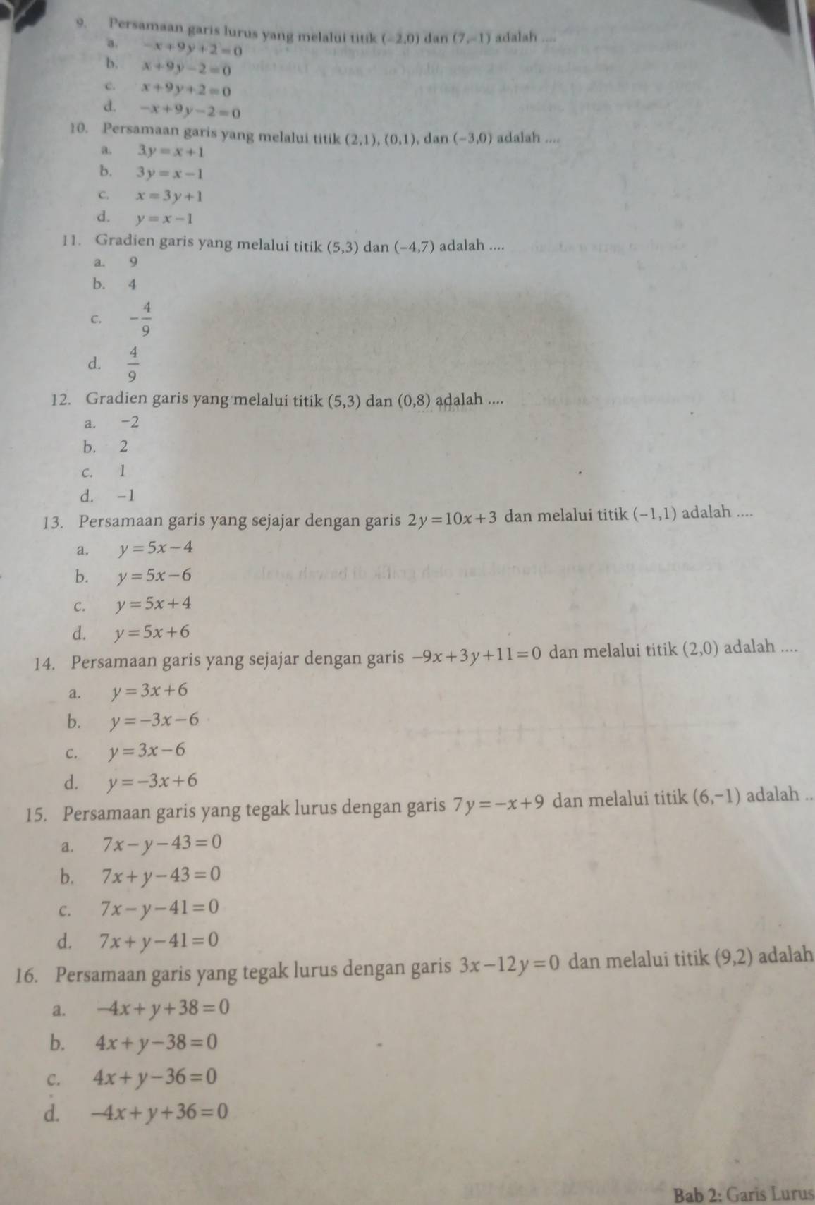 Persamaan garis lurus yang melalui titik (-2,0) dan (7,-1) adalah ....
a. -x+9y+2=0
b. x+9y-2=0
c. x+9y+2=0
d. -x+9y-2=0
10. Persamaan garis yang melalui titik (2,1),(0,1) dan (-3,0) adalah ....
a. 3y=x+1
b. 3y=x-1
C. x=3y+1
d. y=x-1
11. Gradien garis yang melalui titik (5,3) dan (-4,7) adalah ....
a. 9
b. 4
C. - 4/9 
d.  4/9 
12. Gradien garis yang melalui titik (5,3) dan (0,8) adalah ....
a. -2
b. 2
c. 1
d. -1
13. Persamaan garis yang sejajar dengan garis 2y=10x+3 dan melalui titik (-1,1) adalah ....
a. y=5x-4
b. y=5x-6
C. y=5x+4
d. y=5x+6
14. Persamaan garis yang sejajar dengan garis -9x+3y+11=0 dan melalui titik (2,0) adalah ....
a. y=3x+6
b. y=-3x-6
C. y=3x-6
d. y=-3x+6
15. Persamaan garis yang tegak lurus dengan garis 7y=-x+9 dan melalui titik (6,-1) adalah ..
a. 7x-y-43=0
b. 7x+y-43=0
C. 7x-y-41=0
d. 7x+y-41=0
16. Persamaan garis yang tegak lurus dengan garis 3x-12y=0 dan melalui titik (9,2) adalah
a. -4x+y+38=0
b. 4x+y-38=0
C. 4x+y-36=0
d. -4x+y+36=0
Bab 2: Garis Lurus