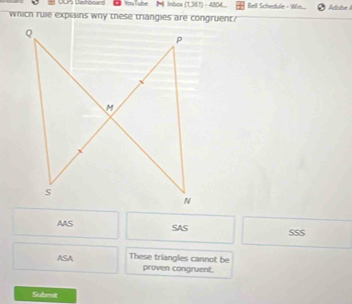 DCPS Dashboard ● YouTube Mi Inbax (1,351) - 4804... Bell Schedule - Win. AdcibeI
which rule explains why these triangies are congruent?
AAS SAS
SSS
ASA These triangles cannot be
proven congruent.
Submit