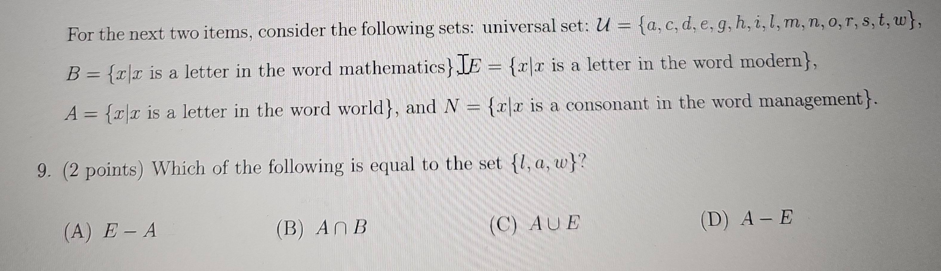 For the next two items, consider the following sets: universal set: U= a,c,d,e,g,h,i,l,m,n,o,r,s,t,w ,
B= x|x is a letter in the word mathematics .] E= x|x is a letter in the word modern,
A= x|x is a letter in the word world , and N= x|x is a consonant in the word management.
9. (2 points) Which of the following is equal to the set  l,a,w
(A) E-A (B) A∩ B
(C) A∪ E (D) A-E