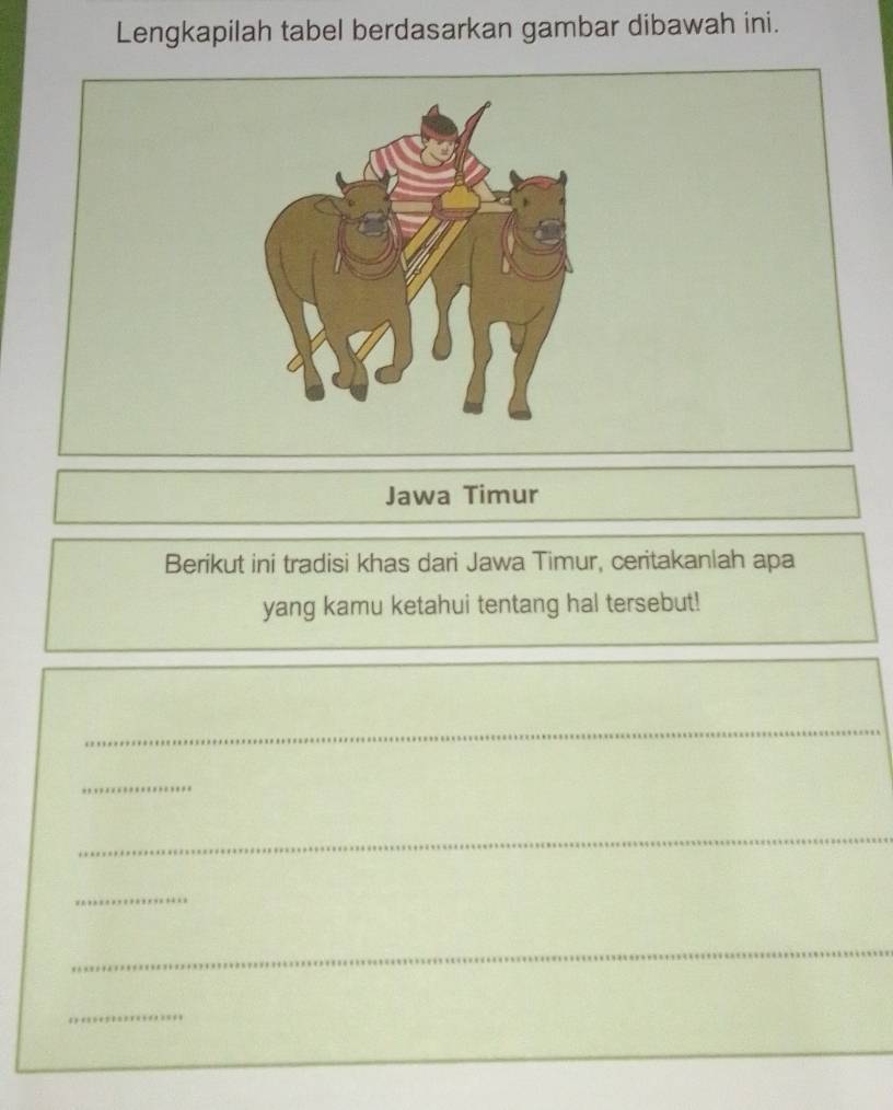 Lengkapilah tabel berdasarkan gambar dibawah ini. 
Jawa Timur 
Berikut ini tradisi khas dari Jawa Timur, ceritakanlah apa 
yang kamu ketahui tentang hal tersebut! 
_ 
_ 
_ 
_ 
_ 
_ 
_