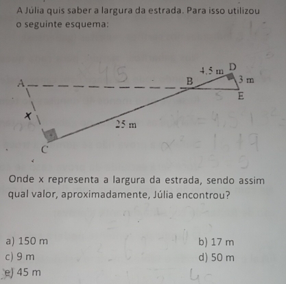 A Júlia quis saber a largura da estrada. Para isso utilizou
o seguinte esquema:
Onde x representa a largura da estrada, sendo assim
qual valor, aproximadamente, Júlia encontrou?
a) 150 m b) 17 m
c) 9 m d) 50 m
e) 45 m