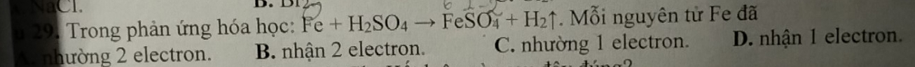 NaCl.
u 29. Trong phản ứng hóa học: Fe+H_2SO_4to FeSO_4+H_2uparrow Mỗi nguyên tử Fe đã
A. nhường 2 electron. B. nhận 2 electron. C. nhường 1 electron. D. nhận 1 electron.