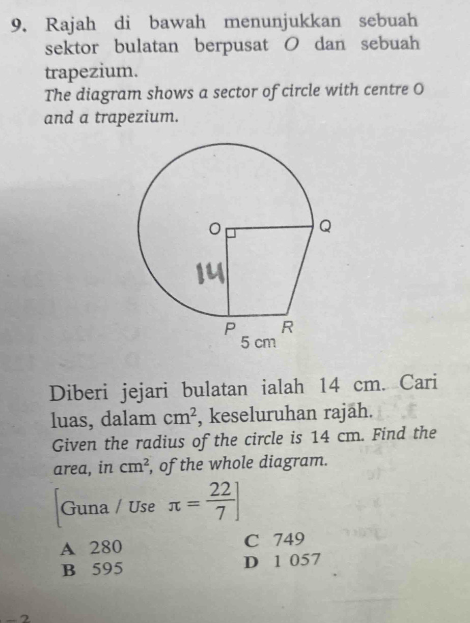 Rajah di bawah menunjukkan sebuah
sektor bulatan berpusat O dan sebuah
trapezium.
The diagram shows a sector of circle with centre O
and a trapezium.
Diberi jejari bulatan ialah 14 cm. Cari
luas, dalam cm^2 , keseluruhan rajäh.
Given the radius of the circle is 14 cm. Find the
area, in cm^2 , of the whole diagram.
Guna / Use π = 22/7 ]
A 280 C 749
B 595 D 1 057