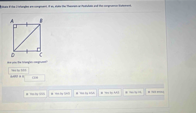State if the 2 triangles are congruent. If so, state the Theorem or Postulate and the congruence Statement.
Are you the triangles congruent?
Yes by SSS
△ ABD≌ △ CDB
# Yes by SSS # Yes by SAS : Yes by ASA # Yes by AAS :: Yes by HL = Not enoug