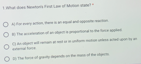 What does Newton's First Law of Motion state? *
A) For every action, there is an equal and opposite reaction.
B) The acceleration of an object is proportional to the force applied.
C) An object will remain at rest or in uniform motion unless acted upon by an
external force.
D) The force of gravity depends on the mass of the objects.