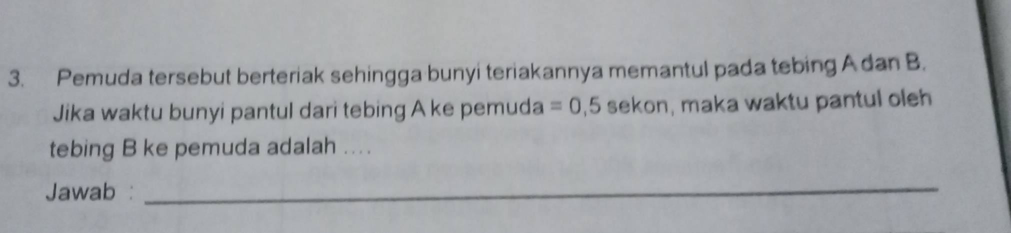 Pemuda tersebut berteriak sehingga bunyi teriakannya memantul pada tebing Adan B. 
Jika waktu bunyi pantul dari tebing A ke pemuda =0,5 sekon, maka waktu pantul oleh 
tebing B ke pemuda adalah ... 
Jawab : 
_