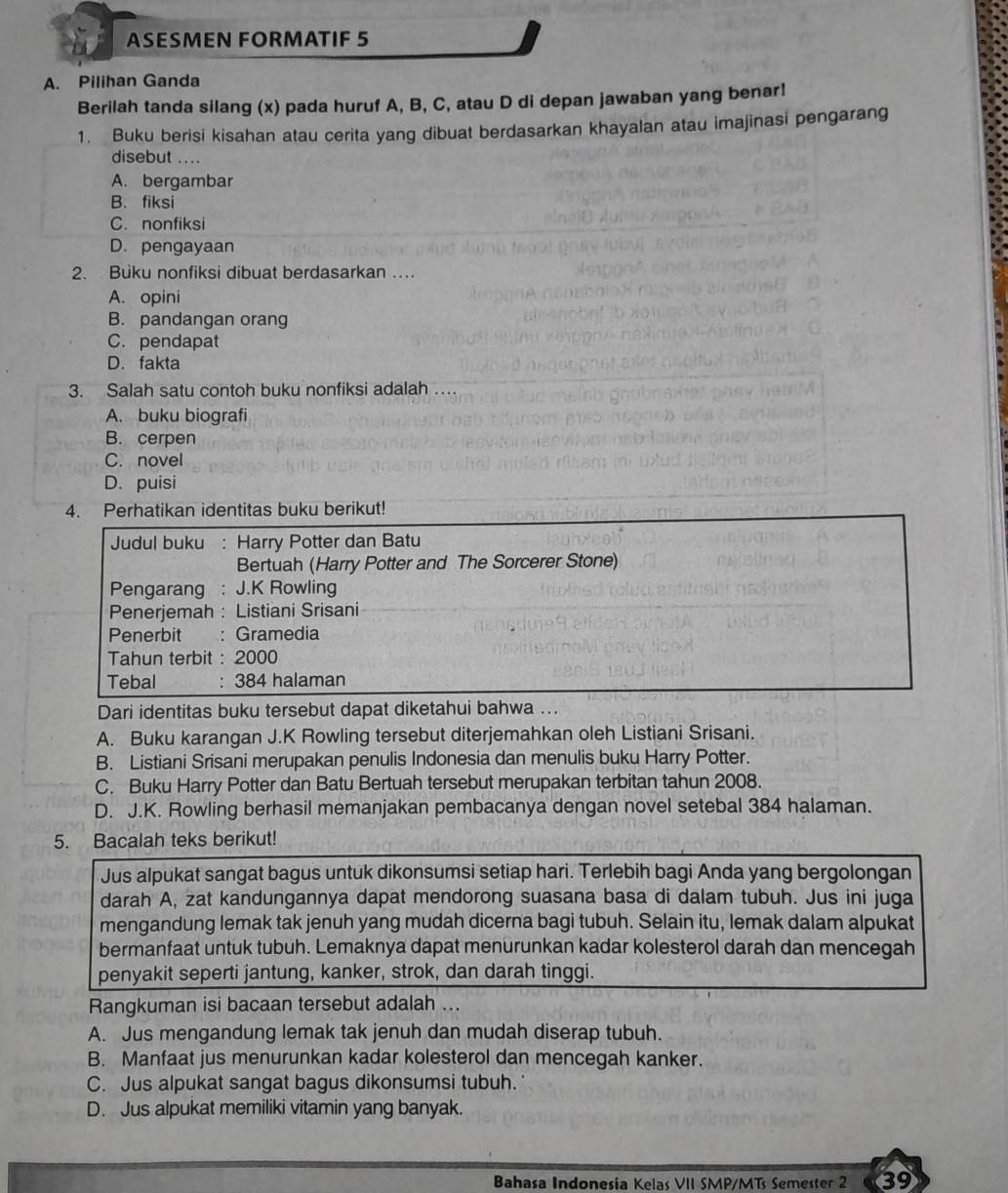 ASESMEN FORMATIF 5
A. Pilihan Ganda
Berilah tanda silang (x) pada huruf A, B, C, atau D di depan jawaban yang benar!
1. Buku berisi kisahan atau cerita yang dibuat berdasarkan khayalan atau imajinasi pengarang
disebut ....
A. bergambar
B. fiksi
C. nonfiksi
D. pengayaan
2. Buku nonfiksi dibuat berdasarkan …
A. opini
B. pandangan orang
C. pendapat
D. fakta
3. Salah satu contoh buku nonfiksi adalah …
A. buku biografi
B. cerpen
C. novel
D. puisi
4. Perhatikan identitas buku berikut!
Judul buku : Harry Potter dan Batu
Bertuah (Harry Potter and The Sorcerer Stone)
Pengarang : J.K Rowling
Penerjemah : Listiani Srisani
Penerbit : : Gramedia
Tahun terbit : 2000
Tebal : 384 halaman
Dari identitas buku tersebut dapat diketahui bahwa ...
A. Buku karangan J.K Rowling tersebut diterjemahkan oleh Listiani Srisani.
B. Listiani Srisani merupakan penulis Indonesia dan menulis buku Harry Potter.
C. Buku Harry Potter dan Batu Bertuah tersebut merupakan terbitan tahun 2008.
D. J.K. Rowling berhasil memanjakan pembacanya dengan novel setebal 384 halaman.
5. Bacalah teks berikut!
Jus alpukat sangat bagus untuk dikonsumsi setiap hari. Terlebih bagi Anda yang bergolongan
darah A, zat kandungannya dapat mendorong suasana basa di dalam tubuh. Jus ini juga
mengandung lemak tak jenuh yang mudah dicerna bagi tubuh. Selain itu, lemak dalam alpukat
bermanfaat untuk tubuh. Lemaknya dapat menurunkan kadar kolesterol darah dan mencegah
penyakit seperti jantung, kanker, strok, dan darah tinggi.
Rangkuman isi bacaan tersebut adalah ...
A. Jus mengandung lemak tak jenuh dan mudah diserap tubuh.
B. Manfaat jus menurunkan kadar kolesterol dan mencegah kanker.
C. Jus alpukat sangat bagus dikonsumsi tubuh.
D. Jus alpukat memiliki vitamin yang banyak.
Bahasa Indonesía Kelas VII SMP/MT Semester 2 39