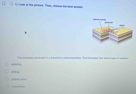 Look at the picture. Then, choose the best answer.
The boundary pictured is a transform plate boundary. This boundary has which type of motion?
colliding
sliding
pufling spart
convection