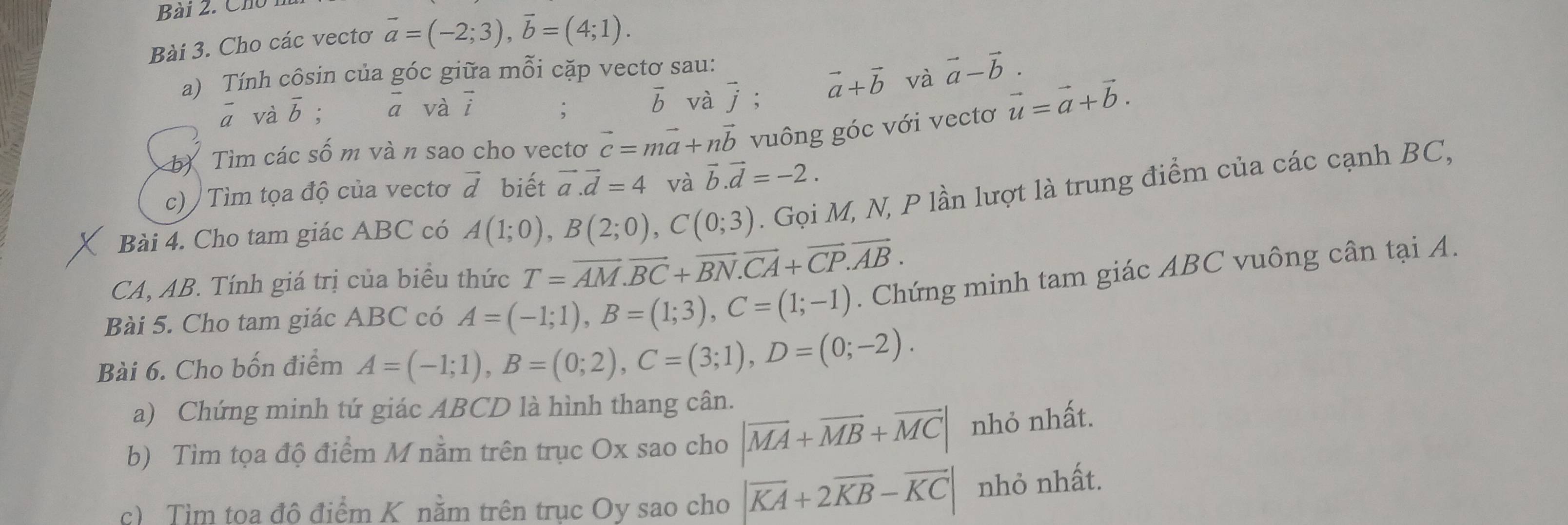 Chú 
Bài 3. Cho các vectơ vector a=(-2;3), vector b=(4;1). 
a) Tính côsin của góc giữa mỗi cặp vectơ sau: 
.
overline a và overline b; ā vài
vector b và j; vector a+vector b và vector a-vector b. 
Tìm các số m và n sao cho vectơ vector c=mvector a+nvector b vuông góc với vectơ vector u=vector a+vector b. 
c) / Tìm tọa độ của vectơ vector d biết vector a. vector d=4 và vector b. vector d=-2. 
Bài 4. Cho tam giác ABC có A(1;0), B(2;0), C(0;3). Gọi M, N, P lần lượt là trung điểm của các cạnh BC, 
CA, AB. Tính giá trị của biểu thức T=vector AM. vector BC+vector BN. vector CA+vector CP. vector AB. 
Bài 5. Cho tam giác ABC có A=(-1;1), B=(1;3), C=(1;-1). Chứng minh tam giác ABC vuông cân tại A. 
Bài 6. Cho bốn điểm A=(-1;1), B=(0;2), C=(3;1), D=(0;-2). 
a) Chứng minh tứ giác ABCD là hình thang cân. 
b) Tìm tọa độ điểm M nằm trên trục Ox sao cho |vector MA+vector MB+vector MC| nhỏ nhất. 
c) Tìm toa đô điểm K nằm trên trục Oy sao cho |vector KA+2vector KB-vector KC| nhỏ nhất.