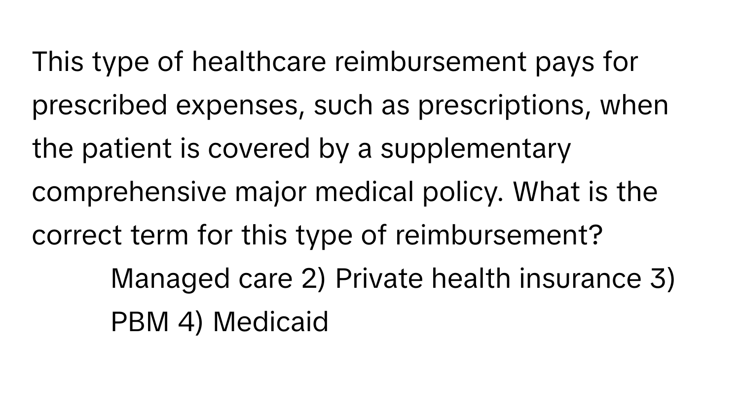 This type of healthcare reimbursement pays for prescribed expenses, such as prescriptions, when the patient is covered by a supplementary comprehensive major medical policy. What is the correct term for this type of reimbursement?

1) Managed care 2) Private health insurance 3) PBM 4) Medicaid