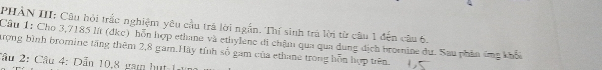 PHẢN III: Câu hỏi trắc nghiệm yêu cầu trả lời ngắn. Thí sinh trả lời từ câu 1 đến câu 6. 
Câu 1: Cho 3,7185 lít (dkc) hỗn hợp ethane và ethylene đi chậm qua qua dung dịch bromine dư. Sau phản ứng khối 
tượng bình bromine tăng thêm 2,8 gam.Hãy tính số gam của ethane trong hỗn hợp trên. 
lâu 2: Câu 4: Dẫn 10,8 gam hut-1