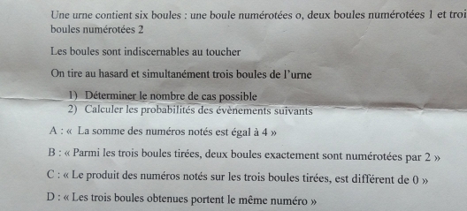 Une urne contient six boules : une boule numérotées o, deux boules numérotées 1 et troi
boules numérotées 2
Les boules sont indiscernables au toucher
On tire au hasard et simultanément trois boules de l'urne
1) Déterminer le nombre de cas possible
2) Calculer les probabilités des évènements suivants
A : « La somme des numéros notés est égal à 4 »
B : « Parmi les trois boules tirées, deux boules exactement sont numérotées par 2 »
C : « Le produit des numéros notés sur les trois boules tirées, est différent de 0 »
D : « Les trois boules obtenues portent le même numéro »