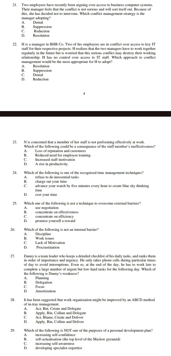 Two employees have recently been arguing over access to business computer systems.
Their manager feels that the conflict is not serious and will sort itself out. Because of
this, she has decided not to intervene. Which conflict management strategy is the
manager adopting?
A. Denial
B. Suppression
C. Reduction
D. Resolution
22. H is a manager in BHB Co. Two of his employees are in conflict over access to key IT
staff for their respective projects. H realises that the two managers have to work together
regularly in the future but is worried that this serious conflict may destroy their working
relationship. H has no control over access to IT staff. Which approach to conflict
management would be the most appropriate for H to adopt?
A. Resolution
B. Suppression
C. Denial
D. Reduction
23. N is concerned that a member of her staff is not performing effectively at work.
Which of the following could be a consequence of the staff member’s ineffectiveness?
A. Loss of reputation and customers
B. Reduced need for employee training
C. Increased staff motivation
D. A rise in productivity
24. Which of the following is one of the recognised time management techniques?
A. refuse to do inessential tasks
B. charge out your time
C. advance your watch by five minutes every hour to create blue sky thinking
time
D. cost your time
25. Which one of the following is not a technique to overcome external barriers?
A. use negotiation
B. concentrate on effectiveness
C. concentrate on efficiency
D. promise yourself a reward
26. Which of the following is not an internal barrier?
A. Discipline
B. Work issues
C. Lack of Motivation
D. Procrastination
27. Danny is a team leader who keeps a detailed checklist of his daily tasks, and ranks them
in order of importance and urgency. He only takes phone calls during particular times
of day to avoid interruptions. Even so, at the end of the day, he has to work late to
complete a large number of urgent but low-hard tasks for the following day. Which of
the following is Danny's weakness?
A. Planning
B. Delegation
C. Focus
D. Amortization
28. It has been suggested that work organization might be improved by an ABCD method
of in-tray management.
A. Act, Bin, Create and Delegate
B. Apply, Bin, Collate and Delegate
C. Act, Blame, Create and Deliver
D. Apply, Bin, Collate and Deliver
29. Which of the following is NOT one of the purposes of a personal development plan?
A. increasing self-confidence
B. self-actualisation (the top level of the Maslow pyramid)
C. increasing self-awareness
D. developing specialist expertise