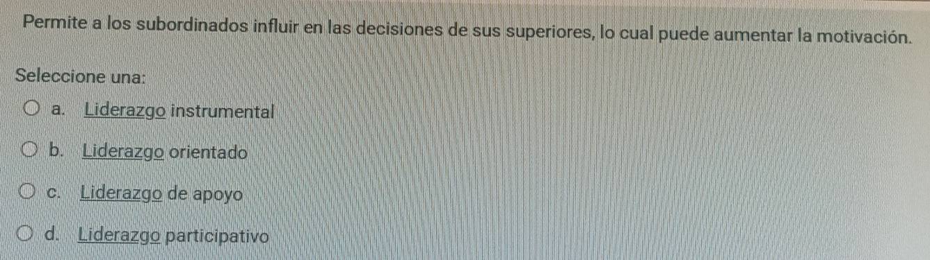 Permite a los subordinados influir en las decisiones de sus superiores, lo cual puede aumentar la motivación.
Seleccione una:
a. Liderazgo instrumental
b. Liderazgo orientado
c. Liderazgo de apoyo
d. Liderazgo participativo