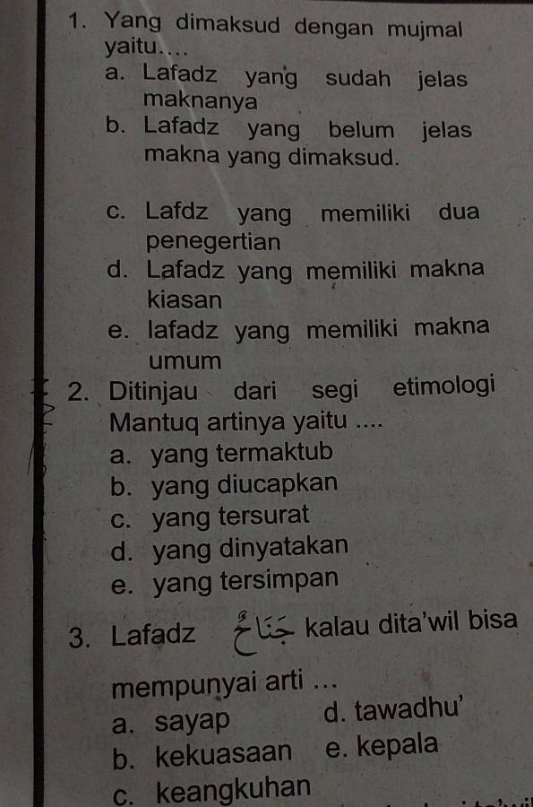 Yang dimaksud dengan mujmal
yaitu....
a. Lafadz yang sudah jelas
maknanya
b. Lafadz yang belum jelas
makna yang dimaksud.
c. Lafdz yang memiliki dua
penegertian
d. Lafadz yang memiliki makna
kiasan
e. lafadz yang memiliki makna
umum
2. Ditinjau dari segi etimologi
Mantuq artinya yaitu ....
a. yang termaktub
b. yang diucapkan
c. yang tersurat
d. yang dinyatakan
e. yang tersimpan
3. Lafadz kalau dita'wil bisa
mempunyai arti ...
a. sayap d. tawadhu'
b. kekuasaan e. kepala
c. keangkuhan