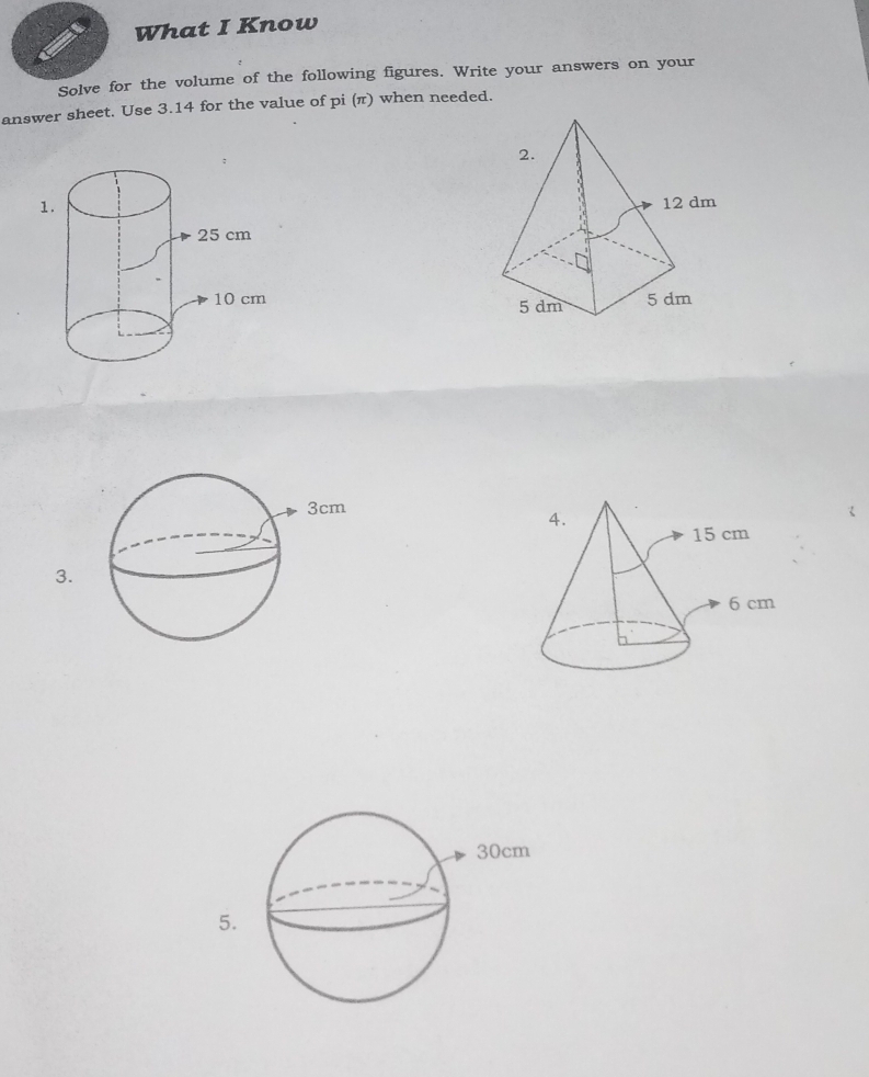 What I Know 
Solve for the volume of the following figures. Write your answers on your 
answer sheet. Use 3.14 for the value of pi (π) when needed. 

3. 
5.