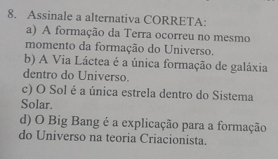 Assinale a alternativa CORRETA:
a) A formação da Terra ocorreu no mesmo
momento da formação do Universo.
b) A Via Láctea é a única formação de galáxia
dentro do Universo.
c) O Sol é a única estrela dentro do Sistema
Solar.
d) O Big Bang é a explicação para a formação
do Universo na teoria Criacionista.