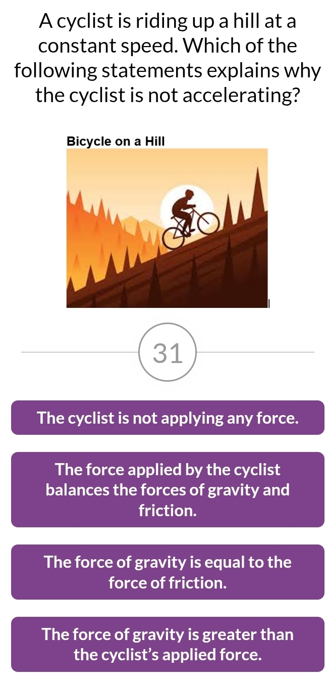 A cyclist is riding up a hill at a
constant speed. Which of the
following statements explains why
the cyclist is not accelerating?
31
The cyclist is not applying any force.
The force applied by the cyclist
balances the forces of gravity and
friction.
The force of gravity is equal to the
force of friction.
The force of gravity is greater than
the cyclist’s applied force.