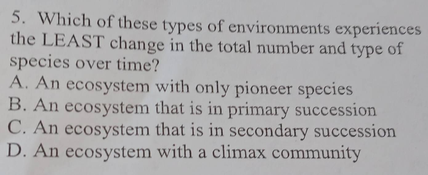 Which of these types of environments experiences
the LEAST change in the total number and type of
species over time?
A. An ecosystem with only pioneer species
B. An ecosystem that is in primary succession
C. An ecosystem that is in secondary succession
D. An ecosystem with a climax community