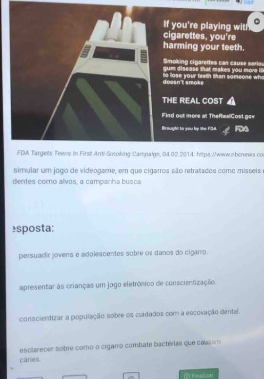 Sar
If you're playing with
cigarettes, you're
harming your teeth.
Smoking cigarettes can cause seriou
gum disease that makes you more li!
to lose your teeth than someone who
doesn't smoke
THE REAL COST
Find out more at TheRealCost.gov
Brought to you by the FDA FDA
FDA Targets Teens In First Anti-Smoking Campaign, 04.02.2014. https://www.nbcnews.co
simular um jogo de videogame, em que cigarros são retratados como mísseis e
dentes como alvos, a campanha busca
sposta:
persuadir jovens e adolescentes sobre os danos do cigarro.
apresentar às crianças um jogo eletrônico de conscientização.
conscientizar a população sobre os cuidados com a escovação dental.
esclarecer sobre como o cigarro combate bactérias que causam
cáries.
① Finalizar