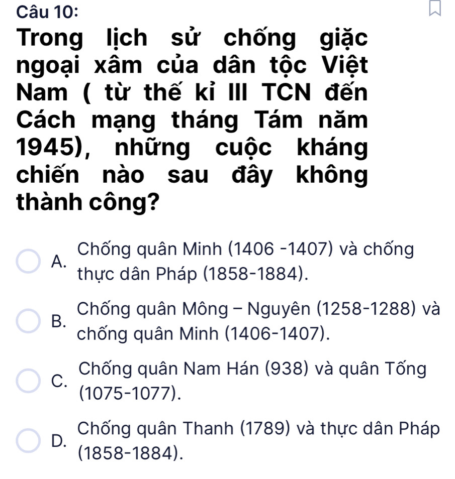 Trong lịch sử chống giặc
ngoại xâm của dân tộc Việt
Nam ( từ thế kỉ III TCN đến
Cách mạng tháng Tám năm
1945), những cuộc kháng
chiến nào sau đây không
thành công?
Chống quân Minh (1406 -1407) và chống
A.
thực dân Pháp (1858-1884).
Chống quân Mông - Nguyên (1258-1288) và
B.
chống quân Minh h (1406-1407).
Chống quân Nam Hán (938) và quân Tống
C.
(1075-1077).
Chống quân Thanh (1789) và thực dân Pháp
D.
(1858-1884).