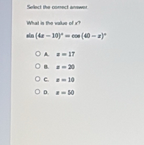 Select the correct answer.
What is the value of x?
sin (4x-10)^circ =cos (40-x)^circ 
A. x=17
B. x=20
C. x=10
D. x=50