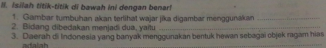 Isilah titik-titik di bawah ini dengan benar! 
1. Gambar tumbuhan akan terlihat wajar jika digambar menggunakan_ 
2. Bidang dibedakan menjadi dua, yaitu_ 
3. Daerah di Indonesia yang banyak menggunakan bentuk hewan sebagai objek ragam hias 
adalah 
_