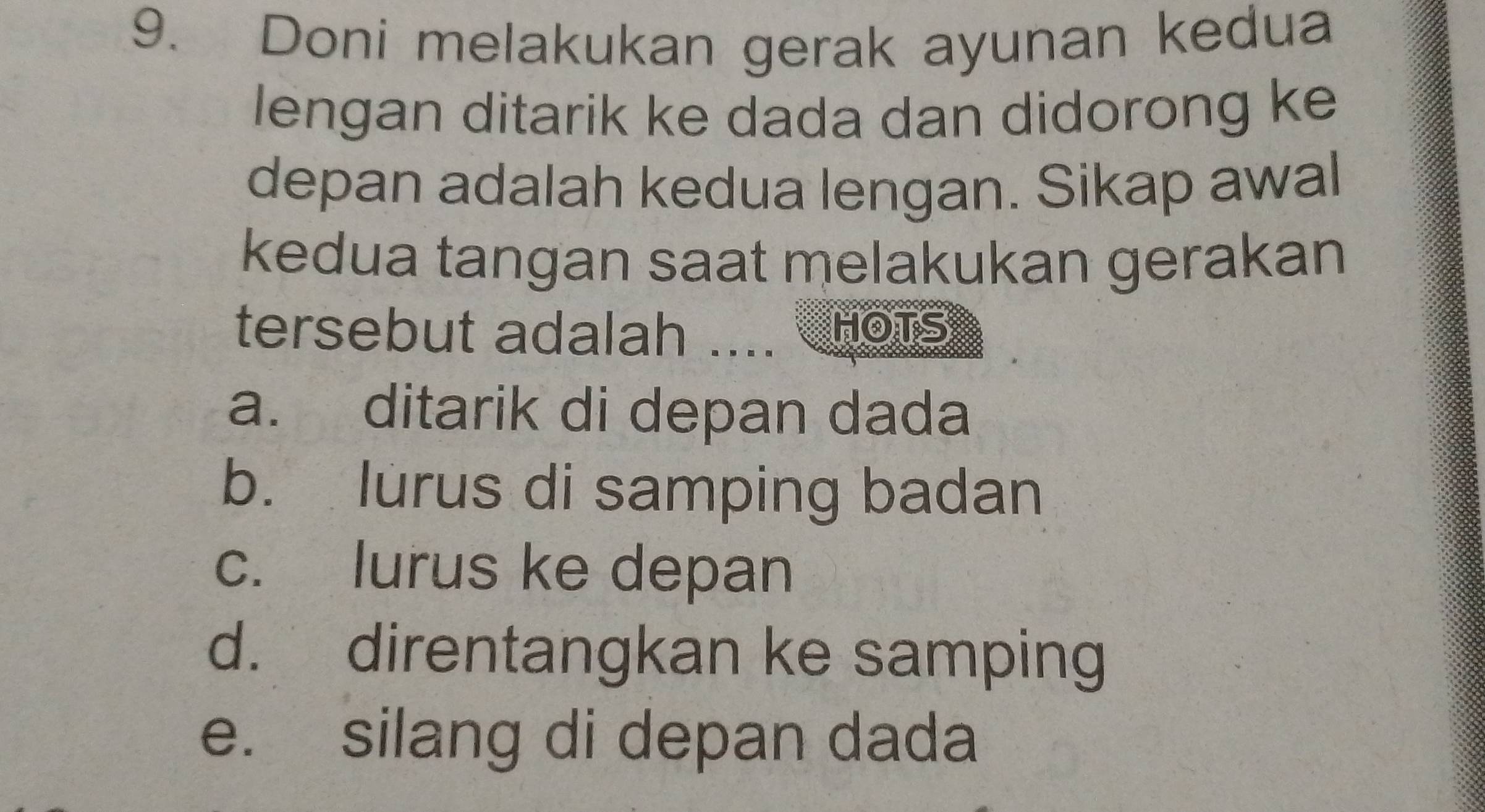 Doni melakukan gerak ayunan kedua
lengan ditarik ke dada dan didorong ke
depan adalah kedua lengan. Sikap awal
kedua tangan saat melakukan gerakan
tersebut adalah .... HOTS
a. ditarik di depan dada
b. lurus di samping badan
c. lurus ke depan
d. direntangkan ke samping
e. silang di depan dada