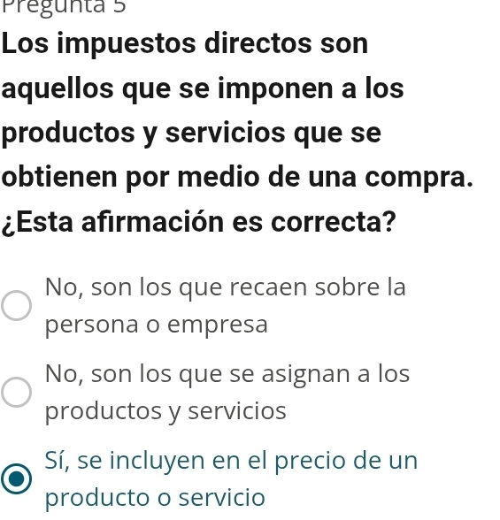 Pregunta 5
Los impuestos directos son
aquellos que se imponen a los
productos y servicios que se
obtienen por medio de una compra.
¿Esta afirmación es correcta?
No, son los que recaen sobre la
persona o empresa
No, son los que se asignan a los
productos y servicios
Sí, se incluyen en el precio de un
producto o servicio