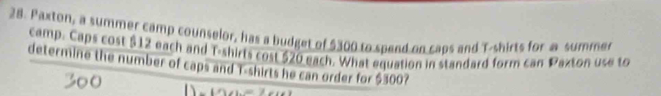 Paxton, a summer camp counselor, has a budget of $300 to spend on caps and T-shirts for a summer 
camp. Caps cost $12 each and T-shirts cost $20 each. What equation in standard form can Paxton use to 
determine the number of caps and T-shirts he can order for $300?