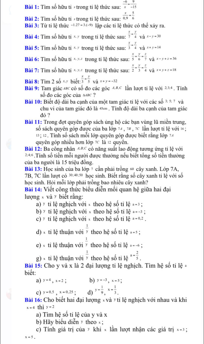 Tìm số hữu tỉ ×trong tỉ lệ thức sau:  (-6)/x = 9/-15 
Bài 2: Tìm số hữu tỉ ×trong tỉ lệ thức sau:  x/0,9 = 5/6 
Bài 3: Từ tỉ lệ thức -1.27=3.(-9) lập các tỉ lệ thức có thể xảy ra.
Bài 4: Tìm số hữu 1 tix,y trong tỉ lệ thức sau:  x/7 = y/4  V x-y=30
Bài 5: Tìm số hữu tix,y trong tỉ lệ thức sau:  x/3 = y/4 _ax+y=14
Bài 6: Tìm số hữu tỉ x,y,z trong tỉ lệ thức sau:  x/5 = y/6 = z/7  và x-y+z=36
Bài 7: Tìm số hữu ti x,y,z trong tỉ lệ thức sau:  x/2 - y/3 = z/4  và x+y+z=18
Bài 8: Tìm 2 số xỹ biết:  x/3 = y/5  và x+y=-32
Bài 9: Tam giác 4BC có số đo các góc 4,B,C lần lượt tỉ lệ với 2:3:4 , . Tính
số đo các góc của mbc ?
Bài 10: Biết độ dài ba cạnh của một tam giác tỉ lệ với các số 3;5; 7 và
chu vi của tam giác đó là 4≤ . Tính độ dài ba cạnh của tam giác
đó ?
Bài 11: Trong đợt quyên góp sách ủng hộ các bạn vùng lũ miền trung,
số sách quyên góp được của ba lớp 74 , 78 , 7c lần lượt tỉ lệ với 16 ;
13; 12. Tính số sách mỗi lớp quyên góp được biết rằng lớp 74
quyên góp nhiều hơn lớp 7 là 12 quyền.
Bài 12: Ba công nhân đ®c có năng suất lao động tương ứng tỉ lệ với
2:4:6 .Tính số tiền mỗi người được thưởng nếu biết tổng số tiền thưởng
của ba người là 15 triệu đồng.
Bài 13: Học sinh của ba lớp 7 cần phải trồng ⑥ cây xanh. Lớp 7A,
7B, 7C lần lượt có 30;40;50 học sinh. Biết rằng số cây xanh tỉ lệ với số
học sinh. Hỏi mỗi lớp phải trồng bao nhiêu cây xanh?
Bài 14: Viết công thức biểu diễn mối quan hệ giữa hai đại
lượng x và y biết răng:
a) * tỉ lệ nghịch với × theo hệ số tỉ lệ a=3
b) × tỉ lệ nghịch với × theo hệ số tỉ lệ a=-3
c) ý tỉ lệ nghịch với × theo hệ số tỉ lệ a=0,2_.
d) × tỉ lệ thuận với  1/y  theo hệ shat o tì widehat ea=5
e) × tỉ lệ thuận với  1/y  theo hệ shat O ti lệ a=-6;
g) × tỉ lệ thuận với  1/y  theo hệ shat o ti lệ a= 2/5 .
Bài 15: Cho y và x là 2 đại lượng tỉ lệ nghịch. Tìm hệ shat O ti lhat e 3
biết:
a) y=4,x=2 : b) y=-3,x=5
c) y=0.5,x=0.25. d) y= 1/9 ,x= 1/3 .
Bài 16: Cho biết hai đại lượng x và y tỉ lệ nghịch với nhau và khi
x=4 thì y=2
a) Tìm hệ số tỉ lệ của y và x
b) Hãy biểu diễn × theo × ;
c) Tính giá trị của y khi × lần lượt nhận các giá trị x=3 :
x=5.