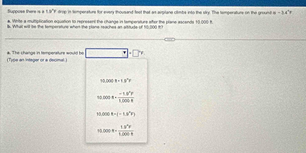 Suppose there is a 1.9°F drop in temperature for every thousand feet that an airplane climbs into the sky. The temperature on the ground is -3.4°F
a. Write a multiplication equation to represent the change in temperature after the plane ascends 10,000 ft.
b. What will be the temperature when the plane reaches an altitude of 10,000 ft?
a. The change in temperature would be =□°F. 
(Type an integer or a decimal.)
10.000ft· 1.9°F
10.000ft·  (-1.9°F)/1.000ft 
10.000ft· (-1.9°F)
10.000π ·  (1.9°F)/1.000ft 