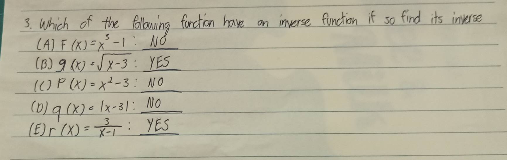 Which of the following forction have an inverse function if so find its inverse
(A) F(x)=x^3-1:_ NO
(B) g(x)=sqrt(x-3):_ YES
(C) P(x)=x^2-3:_ NO
(D) g(x)=|x-3|:_ NO
(F) r(x)= 3/x-1 :_ yES