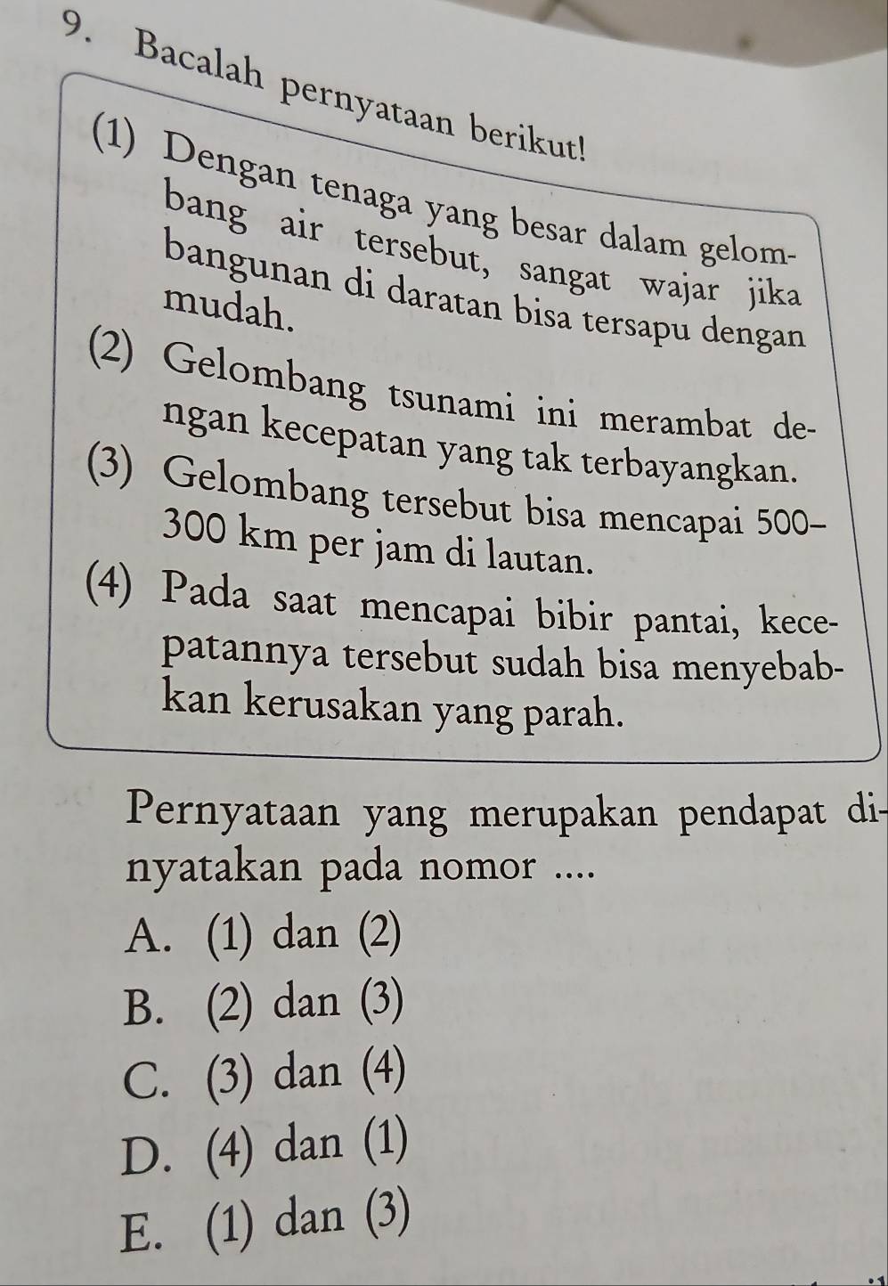 Bacalah pernyataan berikut!
(1) Dengan tenaga yang besar dalam gelom-
bang air tersebut, sangat wajar jika
bangunan di daratan bisa tersapu dengan
mudah.
(2) Gelombang tsunami ini merambat de-
ngan kecepatan yang tak terbayangkan.
(3) Gelombang tersebut bisa mencapai 500-
300 km per jam di lautan.
(4) Pada saat mencapai bibir pantai, kece-
patannya tersebut sudah bisa menyebab-
kan kerusakan yang parah.
Pernyataan yang merupakan pendapat di-
nyatakan pada nomor ....
A. (1) dan (2)
B. (2) dan (3)
C. (3) dan (4)
D. (4) dan (1)
E. (1) dan (3)